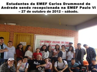 Estudantes da EMEF Carlos Drummond de
Andrade sendo recepcionada na EMEF Paulo VI
        – 27 de outubro de 2012 – sábado.
 