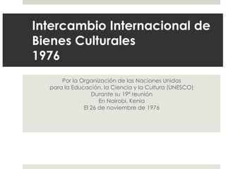 Intercambio Internacional de
Bienes Culturales
1976
      Por la Organización de las Naciones Unidas
  para la Educación, la Ciencia y la Cultura (UNESCO)
                 Durante su 19ª reunión
                    En Nairobi, Kenia
              El 26 de noviembre de 1976
 
