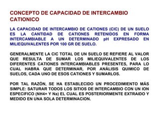 CONCEPTO DE CAPACIDAD DE INTERCAMBIO CATIONICO LA CAPACIDAD DE INTERCAMBIO DE CATIONES (CIC) DE UN SUELO ES LA CANTIDAD DE CATIONES RETENIDOS EN FORMA INTERCAMBIABLE A UN DETERMINADO pH EXPRESADO EN MILIEQUIVALENTES POR 100 GR DE SUELO. GENERALMENTE LA CIC TOTAL DE UN SUELO SE REFIERE AL VALOR QUE RESULTA DE SUMAR LOS MILIEQUIVALENTES DE LOS DIFERENTES CATIONES INTERCAMBIABLES PRESENTES, PARA LO CUAL HABRA QUE DETERMINAR, POR ANÁLISIS QUIMICO DE SUELOS, CADA UNO DE ESOS CATIONES Y SUMARLOS. POR TAL RAZÓN, SE HA ESTABLECIDO UN PROCEDIMIENTO MÁS SIMPLE: SATURAR TODOS LOS SITIOS DE INTERCAMBIO CON UN ION ESPECIFICO (NH4+ Y Na) EL CUAL ES POSTERIORMENTE EXTRAIDO Y MEDIDO EN UNA SOLA DETERMINACION. 