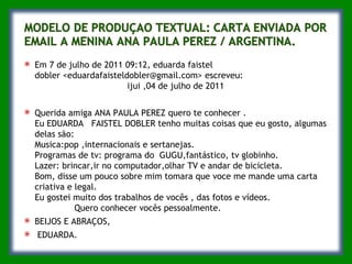 Em 7 de julho de 2011 09:12, eduarda faistel dobler <eduardafaisteldobler@gmail.com> escreveu:                                    ijui ,04 de julho de 2011 Querida amiga ANA PAULA PEREZ quero te conhecer . Eu EDUARDA   FAISTEL DOBLER tenho muitas coisas que eu gosto, algumas delas são: Musica:pop ,internacionais e sertanejas. Programas de tv: programa do  GUGU,fantástico, tv globinho. Lazer: brincar,ir no computador,olhar TV e andar de bicicleta. Bom, disse um pouco sobre mim tomara que voce me mande uma carta criativa e legal. Eu gostei muito dos trabalhos de vocês , das fotos e vídeos.                Quero conhecer vocês pessoalmente. BEIJOS E ABRAÇOS, EDUARDA. 
