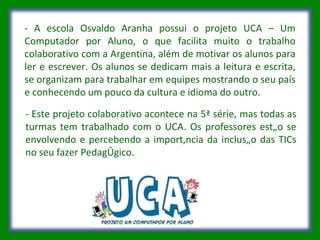 - A escola Osvaldo Aranha possui o projeto UCA – Um Computador por Aluno, o que facilita muito o trabalho colaborativo com a Argentina, além de motivar os alunos para ler e escrever. Os alunos se dedicam mais a leitura e escrita, se organizam para trabalhar em equipes mostrando o seu país e conhecendo um pouco da cultura e idioma do outro. - Este projeto colaborativo acontece na 5ª série, mas todas as turmas tem trabalhado com o UCA. Os professores estão se envolvendo e percebendo a importância da inclusão das TICs no seu fazer Pedagógico. 