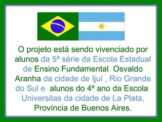 O projeto está sendo vivenciado por alunos  da 5ª série da Escola Estadual de  Ensino Fundamental  Osvaldo Aranha  da cidade de Ijuí , Rio Grande do Sul e  alunos do 4º ano da Escola  Universitas da cidade de La Plata,  Província de Buenos Aires. 