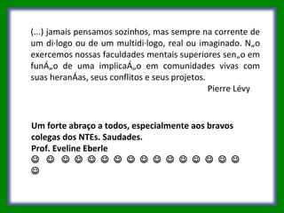 (...) jamais pensamos sozinhos, mas sempre na corrente de um diálogo ou de um multidiálogo, real ou imaginado. Não exercemos nossas faculdades mentais superiores senão em função de uma implicação em comunidades vivas com suas heranças, seus conflitos e seus projetos.  Pierre Lévy  Um forte abraço a todos, especialmente aos bravos colegas dos NTEs. Saudades. Prof. Eveline Eberle                                                     