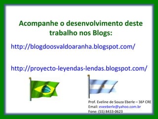 Acompanhe o desenvolvimento deste trabalho nos Blogs: http://blogdoosvaldoaranha.blogspot.com/ http://proyecto-leyendas-lendas.blogspot.com/ Prof. Eveline de Souza Eberle – 36ª CRE Email:  [email_address] Fone: (55) 8433-0623  