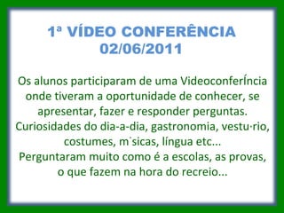 Os alunos participaram de uma Videoconferência onde tiveram a oportunidade de conhecer, se apresentar, fazer e responder perguntas. Curiosidades do dia-a-dia, gastronomia, vestuário, costumes, músicas, língua etc... Perguntaram muito como é a escolas, as provas, o que fazem na hora do recreio... 