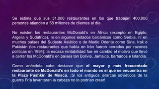 Se estima que sus 31.000 restaurantes en los que trabajan 400.000
personas atienden a 58 millones de clientes al día.
No existen los restaurantes McDonald’s en África (excepto en Egipto,
Argelia y Sudáfrica), ni en algunos estados balcánicos como Serbia, ni en
muchos países del Sudeste Asiático o de Medio Oriente como Siria, Irak o
Pakistán (los restaurantes que había en Irán fueron cerrados por razones
políticas en 1994); la escasa rentabilidad fue en cambio el motivo que llevó
a cerrar los McDonald’s en países tan Bolivia, Jamaica, barbados e Islandia.
Como anécdota cabe destacar que el mayor y más frecuentado
restaurante de McDonald’s en todo el mundo es el que se encuentra en
la Plaza Pushkin de Moscú. ¡Si los antiguos jerarcas soviéticos de la
guerra Fría levantaran la cabeza no lo podrían creer!
 