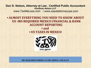 Don D. Nelson, Attorney at Law , Certified Public Accountant
Kauffman Nelson LLP

www.TaxMeLess.com / www.expatattorneycpa.com

• ALMOST EVERYTHING YOU NEED TO KNOW ABOUT
US -IRS REQUIRED MEXICO FINANCIAL & BANK
ACCOUNT REPORTING
• and
• US TAXES IN MEXICO

IRS REQUIRED FORMS CAN BE SIMPLE AND EASY

 