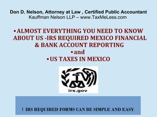 Don D. Nelson, Attorney at Law , Certified Public Accountant
Kauffman Nelson LLP – www.TaxMeLess.com

• ALMOST EVERYTHING YOU NEED TO KNOW
ABOUT US -IRS REQUIRED MEXICO FINANCIAL
& BANK ACCOUNT REPORTING
• and
• US TAXES IN MEXICO

l IRS REQUIRED FORMS CAN BE SIMPLE AND EASY

 