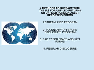 4 METHODS TO SURFACE WITH
THE IRS FOR UNFILED RETURNS
OR UNFILED FOREIGN ASSET
REPORTING FORMS
1.STREAMLINED PROGRAM
2. VOLUNTARY OFFSHORE
DISCLOSURE PROGRAM
3. FAQ 17 FOR FBARS AND 5471
FORMS
4. REGULAR DISCLOSURE

 
