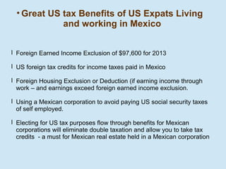 • Great US tax Benefits of US Expats Living
and working in Mexico
l Foreign Earned Income Exclusion of $97,600 for 2013
l US foreign tax credits for income taxes paid in Mexico
l Foreign Housing Exclusion or Deduction (if earning income through
work – and earnings exceed foreign earned income exclusion.
l Using a Mexican corporation to avoid paying US social security taxes
of self employed.
l Electing for US tax purposes flow through benefits for Mexican
corporations will eliminate double taxation and allow you to take tax
credits - a must for Mexican real estate held in a Mexican corporation

 
