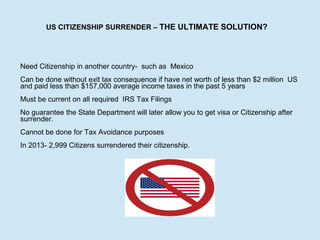 US CITIZENSHIP SURRENDER – THE ULTIMATE SOLUTION?

Need Citizenship in another country- such as Mexico
Can be done without exit tax consequence if have net worth of less than $2 million US
and paid less than $157,000 average income taxes in the past 5 years
Must be current on all required IRS Tax Filings
No guarantee the State Department will later allow you to get visa or Citizenship after
surrender.
Cannot be done for Tax Avoidance purposes
In 2013- 2,999 Citizens surrendered their citizenship.

 