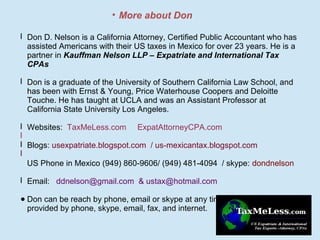 • More about Don
l Don D. Nelson is a California Attorney, Certified Public Accountant who has
assisted Americans with their US taxes in Mexico for over 23 years. He is a
partner in Kauffman Nelson LLP – Expatriate and International Tax
CPAs
l Don is a graduate of the University of Southern California Law School, and
has been with Ernst & Young, Price Waterhouse Coopers and Deloitte
Touche. He has taught at UCLA and was an Assistant Professor at
California State University Los Angeles.
l Websites: TaxMeLess.com ExpatAttorneyCPA.com
l
l Blogs: usexpatriate.blogspot.com / us-mexicantax.blogspot.com
l
US Phone in Mexico (949) 860-9606/ (949) 481-4094 / skype: dondnelson
l Email: ddnelson@gmail.com & ustax@hotmail.com
● Don can be reach by phone, email or skype at any time. All tax services are
provided by phone, skype, email, fax, and internet.

 
