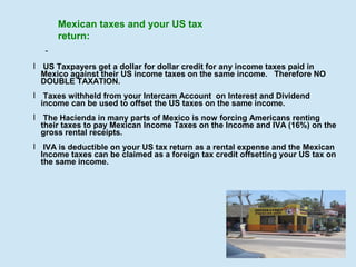 Mexican taxes and your US tax
return:
l US Taxpayers get a dollar for dollar credit for any income taxes paid in
Mexico against their US income taxes on the same income. Therefore NO
DOUBLE TAXATION.
l Taxes withheld from your Intercam Account on Interest and Dividend
income can be used to offset the US taxes on the same income.
l The Hacienda in many parts of Mexico is now forcing Americans renting
their taxes to pay Mexican Income Taxes on the Income and IVA (16%) on the
gross rental receipts.
l IVA is deductible on your US tax return as a rental expense and the Mexican
Income taxes can be claimed as a foreign tax credit offsetting your US tax on
the same income.

 