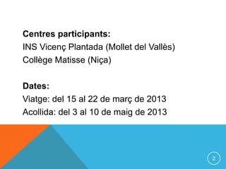 Centres participants:
INS Vicenç Plantada (Mollet del Vallès)
Collège Matisse (Niça)

Dates:
Viatge: del 15 al 22 de març de 2013
Acollida: del 3 al 10 de maig de 2013




                                          2
 