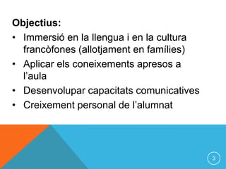Objectius:
• Immersió en la llengua i en la cultura
  francòfones (allotjament en famílies)
• Aplicar els coneixements apresos a
  l’aula
• Desenvolupar capacitats comunicatives
• Creixement personal de l’alumnat




                                           3
 