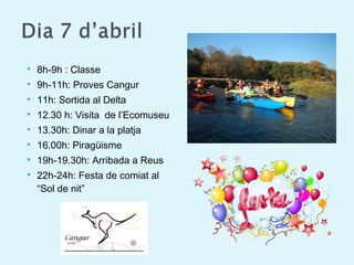  8h-9h : Classe
 9h-11h: Proves Cangur
 11h: Sortida al Delta
 12.30 h: Visita de l’Ecomuseu
 13.30h: Dinar a la platja
 16.00h: Piragüisme
 19h-19.30h: Arribada a Reus
 22h-24h: Festa de comiat al
“Sol de nit”
 