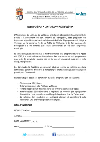 OFICINA D´INFORMACIÓ JUVENIL DE LA POBLA DE VALLBONA
                             C/ Sant Francesc nº1 (Llar Jove) • CP 46185
                      • Tel. 96 276 31 01 • Dilluns a Dijous de 16:30 a 20:30 h.
                    joventut@lapobladevallbona.es • www.lapobladevallbona.es




              INSCRIPCIÓ PER A L’INTERCANVI AMB POLÒNIA


L’Ajuntament de La Pobla de Vallbona, amb la col·laboració de l’Ajuntament de
Bétera i l’Ajuntament de San Antonio de Benagéber, està preparant un
intercanvi juvenil internacional amb joves de Polònia. El programa està dirigit a
15 joves de la comarca (5 de La Pobla de Vallbona, 5 de San Antonio de
Benagéber i 5 de Bétera) que seran seleccionats en els seus respectius
municipis.

La visita dels joves polonesos a la nostra comarca està programada per a Agost
del 2013, i la nostra visita per l’any vinent. Per eixe motiu se està programant
una sèrie de activitats i cursos per tal de que el intercanvi puga ser el més
enriquidor possible.

Per tal efecte, la Regidoria de Joventut obri un termini de selecció de dues
setmanes a partir del divendres 8 de febrer per a tots aquells joves que vullguen
participar a l’intercanvi.

Els requisits per poder ser beneficiari d’aquest programa són els següents:

   - Tindre entre 16 i 20 anys
   - Estar empadronat a La Pobla de Vallbona
   - Tindre disponibilitat de dates per a les primeres setmanes d’agost
   - Estar dispost a col·laborar amb la Regidoria de Joventut per a programar
     les activitats que es realitzaran al llarg de la primera fase de l’intercanvi.
   - La selecció dels candidats es realitzarà atenent al compliment dels
     requisits i una entrevista personal en anglès.

FITXA D’INSCRIPCIÓ

NOM I COGNOMS:_________________________________________

ADREÇA:________________________________________________

DATA NAIXEMENT:__/__/__

D.N.I:______________________ TELÈFON:____________________


              @JoventutLaPobla                              Regidoria.dejoventut
 