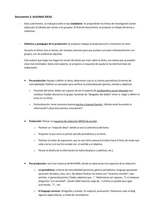 Documento 2: ALGUNAS IDEAS

   -   Este cuatrimestre, se trabajará sobre el eje ciudadanía. Se propondrían los temas de investigación (serán
       dados por la Cátedra por sorteo a los grupos). Al final del documento, se propone un listado de temas y
       subtemas.



   -   Didáctica y pedagogía de la producción: Se propone trabajar la preproducción y revisiones en clase.

       Durante el último mes al menos, dar tiempos extensos para que puedan consultar individualmente o en
       grupos, con las profesoras adjuntas.

       Esto evitará que luego nos hagan los envíos de textos por mail, sobre la fecha, con textos que ya pueden
       estar mal orientados. Sobre este aspecto, se propone un esquema de ayuda en las distintas fases de
       elaboración:



       •   Pre-producción: Ayudar a definir el tema, determinar cuál es su interés periodístico (criterios de
           noticiabilidad). Pedirles un pensador para verificar la profundización (peritos, sentido y objetivo).

           o   Precisión del tema: deben ser capaces de ver el aspecto de problemática social relevante que
               conlleva. Pueden discutirse en grupo, haciendo de “abogados del diablo” entre sí. Llegar a definir el
               tema en un título.

           o   Profundización: tener previstos buenos peritos y buenas fuentes. ¿Dónde están buscando la
               información? ¿Qué documentos consultarán?



       •   Producción: Pensar un esquema de redacción ANTES de escribir.

               o    Plantear un “mapa de ideas” donde se vea la coherencia del tema.

               o    Proponer lo que sería un primer párrafo periodístico y un título.

               o    Plantear el orden de exposición, que se vea cómo avanzará el texto hacia el final, de modo que
                    salte a la luz si el escrito cumple con el sentido y el objetivo.

               o    Pensar el diseño de la información (si habrá despiece o subtítulo, etc.).



       •   Pos-producción: será una instancia de REVISIÓN, donde se observarán tres aspectos de la redacción:

               o    Lo periodístico: criterios de noticiabilidad (primicia), género periodístico, lenguaje apropiado
                    (precisión de datos, citas, etc.). No deben finalizar los textos con “reclamos morales”, tipo
                    sermón, ni generalizaciones (“todos sabemos que…”, “deberíamos ser capaces…”); ni tampoco
                    preguntas “a la sociedad”: ¿Quién debe hacerse cargo de…? ¿Cómo es posible que sigan
                    ocurriendo…”?... etc.

               o    El lenguaje correcto. Ortografía y sintaxis. En especial, puntuación. Podríamos subir al blog
                    algunas reglas básicas, a modo de recordatorio.
 