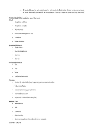 o    El contenido: qué se quiere decir, qué es lo importante. Debe estar claro el pensamiento sobre
                        el tema, dominarlo. No debería ser un problema si hay un trabajo de pre-producción adecuado.


TEMAS Y SUBTEMAS probables (para 16 grupos)
Salud:
    • Hospitales públicos

    •    Hospitales privados

    •    Dispensarios

    •    Servicio de emergencias 107

    •    Farmacias

    •    Obras sociales

Servicios Públicos 1:
    • Obras viales

    •    Alumbrado público

    •    Bacheos

    •    Cloacas

Servicios públicos 2:
    • Gas

    •    Luz

    •    Agua

    •    Telefonía fija y móvil

Tránsito:
    • Control de tránsito (incluye inspectores y recursos materiales)

    •    Tribunal de Faltas

    •    Estacionamientos y parquímetros

    •    Licencia de conducir

    •    Inspección Técnica Vehicular (ITV)

Registro Civil:
    • Nacimientos

    •    DNI

    •    Pasaporte

    •    Matrimonios

    •    Nacimientos y defunciones (parámetros sociales)

Identidad cultural:
 