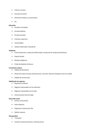 •   Teatros y museos

    •   Circuitos de interés

    •   Patrimonio histórico y monumentos

    •   Etc.

Educación:
    • Escuelas municipales

    •   Escuelas públicas

    •   Escuelas privadas

    •   Institutos superiores

    •   Universidades

    •   Jardines maternales / Guarderías

Ambiente:
   • Crese (recolección, recolección diferenciada, recolección de residuos electrónicos)

    •   Espacio Verdes

    •   Residuos peligrosos

    •   Predio de depósito de basura

Crecimiento urbano:
    • Pedidos de demolición

    •   Desarrollo urbano (nuevas urbanizaciones, countries, villas de emergencia, barrios ciudad)

    •   Pedidos de construcción

Habilitación de negocios:
    • Requisitos y trámites

    •   Negocios relacionados con los alimentos

    •   Negocios relacionados con la salud

    •   Construcciones fuera de regla

Desarrollo social:
    • Centros comunitarios

    •   Vale lo Nuestro

    •   Asignación Universal por Hijo

    •   Adultos mayores

Discapacidad:
    • Transporte

    •   Inclusión social (asociaciones, infraestructura)
 