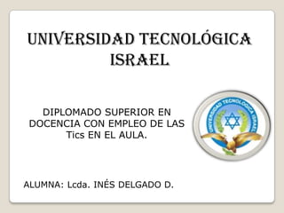 UNIVERSIDAD TECNOLÓGICA ISRAEL DIPLOMADO SUPERIOR EN DOCENCIA CON EMPLEO DE LAS Tics EN EL AULA. ALUMNA: Lcda. INÉS DELGADO D. 