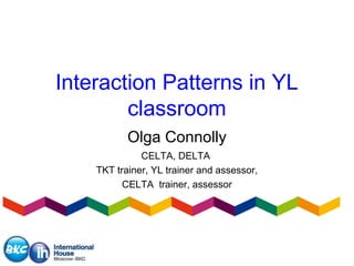 Interaction Patterns in YL 
classroom 
Olga Connolly 
CELTA, DELTA 
TKT trainer, YL trainer and assessor, 
CELTA trainer, assessor 
 