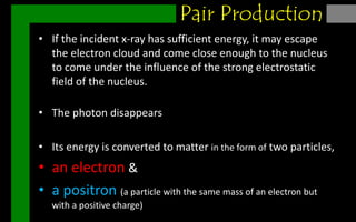 Pair production
• If the incident x-ray has sufficient energy, it may escape
the electron cloud and come close enough to the nucleus
to come under the influence of the strong electrostatic
field of the nucleus.
• The photon disappears
• Its energy is converted to matter in the form of two particles,
• an electron &
• a positron (a particle with the same mass of an electron but
with a positive charge)
Pair Production
 