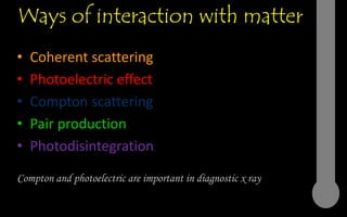 Ways of interaction with matter
• Coherent scattering
• Photoelectric effect
• Compton scattering
• Pair production
• Photodisintegration
Compton and photoelectric are important in diagnostic x ray
 