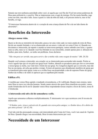 Satanás nao tem nenhuma autoridade sobre você, só aquela que você lhe der.Você tem armas poderosas de
Deus para enfrentá-lo e vencê-lo. Não se impressione com o rugir do inimigo. Ele faz muito barulho, ruge
como um leão, mas não á leão. Jesus é quem é o leão da tribo de Judá, e ele procura imita-lo, mas só faz
barulho, só ruge.

“O intercessor harmoniza dentro de si o coração de uma criança diante do Pai e de um leão diante do
adversário”.


Beneficios da Intercessão
Alarga a nossa visão.

Quem se devota ao ministério de interceder, passa a ter uma visão cada vez mais ampla do reino de Deus.
Sai do seu mundo limitado e vai se elastecendo em seu amor e visão até ver como Cristo vê. Quando nos
devotamos a intercessão, de repente o mundo se torna nossa paróquia; vamos subindo com Jesus, e quanto
mais se sobe, mais se vê. Quando você fica bitolado no seu reinozinho, orando apenas para si: abençõa-me
Senhor, para mim, Senhor , eu tenho um problema. Jesus declarou:

“Não vim para ser servido, mas para servir e dar a minha vida como resgate de muitos” (Mt. 20:28)

Quando você começa a interceder, seu coração vai se elastecendo para acomodar todo mundo. Porém se
você é aquele tipo que só ora pela sua igreja local: Senhor, abençõa os pecadores para que eles se convertam
e nossa Igreja se encha, sua visão tem o limite da sua igreja. Se evangeliza alguém que se converte, mas não
fica na sua igreja, até acha que perdeu o tempo. Exitem até pastores que almadiçoam membros da igreja que
se transferem para outra igreja, como se a ovelha fosse sua propriedade e não do supremo Pastor da igreja,
Senhor da ovelhas e de todos os apriscos que se espalham pelo mundo.

Edifica a Fé.

A medida que vemos Deus agindo e mudando circunstâncias, a fé é edificada. Quanto mais oramos, tanto
mais Deus se move na vida dos homens. Sendo canais através dos quais Deus manifesta seu poder, vamos
sendo fortalecidos de fé em fé. Quando vemos Deus respondendo nossas orações a favor de outros, nossa fé
é fortalecida.

A intercessão está sob a lei de semeadura e ceifa.

Aquilo que semeamos colhemos multiplicadamente. É interessante ver o que aconteceu com Jó na area da
intercessão.

“ O Senhor, pois, virou o cativeiro de Jó, quando este orava pelos amigos; e o Senhor deu a Jó o dobro do
que antes possuia” (Jó 42:10).

Você não está tão preocupado consigo, está intercedendo pelo Corpo de Cristo, você é um canal do Espírito
de Deus. Quando chega a sua necessidade, Deus levanta intercessores por você.


Necessidade de um Intercessor
 