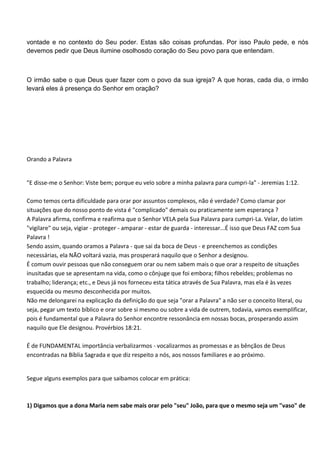 vontade e no contexto do Seu poder. Estas são coisas profundas. Por isso Paulo pede, e nós
devemos pedir que Deus ilumine osolhosdo coração do Seu povo para que entendam.



O irmão sabe o que Deus quer fazer com o povo da sua igreja? A que horas, cada dia, o irmão
levará eles á presença do Senhor em oração?




Orando a Palavra


"E disse-me o Senhor: Viste bem; porque eu velo sobre a minha palavra para cumpri-la" - Jeremias 1:12.

Como temos certa dificuldade para orar por assuntos complexos, não é verdade? Como clamar por
situações que do nosso ponto de vista é "complicado" demais ou praticamente sem esperança ?
A Palavra afirma, confirma e reafirma que o Senhor VELA pela Sua Palavra para cumpri-La. Velar, do latim
"vigilare" ou seja, vigiar - proteger - amparar - estar de guarda - interessar...É isso que Deus FAZ com Sua
Palavra !
Sendo assim, quando oramos a Palavra - que sai da boca de Deus - e preenchemos as condições
necessárias, ela NÃO voltará vazia, mas prosperará naquilo que o Senhor a designou.
É comum ouvir pessoas que não conseguem orar ou nem sabem mais o que orar a respeito de situações
inusitadas que se apresentam na vida, como o cônjuge que foi embora; filhos rebeldes; problemas no
trabalho; liderança; etc., e Deus já nos forneceu esta tática através de Sua Palavra, mas ela é às vezes
esquecida ou mesmo desconhecida por muitos.
Não me delongarei na explicação da definição do que seja "orar a Palavra" a não ser o conceito literal, ou
seja, pegar um texto bíblico e orar sobre si mesmo ou sobre a vida de outrem, todavia, vamos exemplificar,
pois é fundamental que a Palavra do Senhor encontre ressonância em nossas bocas, prosperando assim
naquilo que Ele designou. Provérbios 18:21.

É de FUNDAMENTAL importância verbalizarmos - vocalizarmos as promessas e as bênçãos de Deus
encontradas na Bíblia Sagrada e que diz respeito a nós, aos nossos familiares e ao próximo.


Segue alguns exemplos para que saibamos colocar em prática:



1) Digamos que a dona Maria nem sabe mais orar pelo "seu" João, para que o mesmo seja um "vaso" de
 