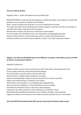 honra nas mãos do Senhor!

Sugestão: Salmo 1 - Então a dona Maria vai orar (e CRER) assim:

BEM-AVENTURADO é o João que não anda segundo o conselho dos ímpios, nem se detém no caminho dos
pecadores, nem se assenta na roda dos escarnecedores.
Antes, o prazer do João é na lei do Senhor, e na sua lei medita de dia e de noite.
Pois o João será como a árvore plantada junto a ribeiros de águas, a qual dá o seu fruto no seu tempo; as
suas folhas não cairão, e tudo quanto fizer prosperará.
Não são assim os ímpios; mas são como a moinha que o vento espalha.
Por isso os ímpios não subsistirão no juízo, nem os pecadores na congregação dos justos.
Porque o Senhor conhece o caminho dos justos; porém o caminho dos ímpios perecerá.
O mesmo é válido caso o contrário seja verdadeiro, ou seja, o "seu" João, orando para a Maria !




2)Agora, o seu João tem dificuldades para orar (e CRER) por sua esposa, a dona Maria, que já é uma filha
do Senhor, mas ela precisa melhorar !

Sugestão: Provérbios 31

A Maria é mulher virtuosa. Como eu acharia outra assim? O seu valor muito excede ao de rubis.
O meu coração confia nela; assim não necessito de despojo.
Ela só me faz bem, e não mal, todos os dias da minha vida.
Busca lã e linho, e trabalha de boa vontade com suas mãos.
Examina uma propriedade e adquire-a; planta uma vinha com o fruto de suas mãos.
Cinge os seus lombos de força, e fortalece os seus braços.
Vê que é boa a sua mercadoria; e a sua lâmpada não se apaga de noite.
Abre a sua boca com sabedoria, e a lei da beneficência está na sua língua.
Está atenta ao andamento da casa, e não come o pão da preguiça.
Levantam-se seus filhos e chamam-na bem-aventurada; e eu também, a louva.
Muitas filhas têm procedido virtuosamente, mas tu és Maria, de todas, a mais excelente!
Enganosa é a beleza e vã a formosura, mas a mulher que teme ao Senhor, essa sim será louvada.



3) O casal JUNTOS intercedendo pelos filhos que (às vezes) trazem infortúnios sobre os pais!
 