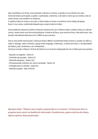 Que manifestou em Cristo, ressuscitando-o dentre os mortos, e pondo-o à sua direita nos céus,
Acima de todo o principado, e poder, e potestade, e domínio, e de todo o nome que se nomeia, não só
neste século, mas também no vindouro;
E sujeitou todas as coisas a seus pés, e sobre todas as coisas o constituiu como cabeça da igreja,
Que é o seu corpo, a plenitude daquele que cumpre tudo em todos.

Como podemos observar existem inúmeras maneiras de orar a Palavra sobre a própria vida ou a vida de
outros, sendo assim uma forma de profetizar a Palavra de Deus, que como já vimos, não volta vazia, mas
(sendo redundante) devemos orar e CRER no que orarmos.

Esta é uma tarefa interessante. Continue lendo a Bíblia e escolhendo textos chaves e usando-os sobre si,
sobre o cônjuge, sobre a família, a igreja onde congrega, a liderança...e deixa com Deus a "prosperidade"
da Palavra, pois, tendemos a ser imediatistas.
Continue orando a Palavra ! O livro de Salmos é um arsenal a disposição de nós cristãos para essa prática.

- Quando na angústia - Salmo 4.
- Confissão de pecados - Salmo 51.
- Sofrendo desprezo - Salmo 123.
- Permanecendo incólume em meio à tentação - Salmo 14.
- Proteção para ti e família - Salmo 91.
- Pedindo ousadia - Atos 4:29-30.




Spurgeon dizia: "Prepare suas orações, preparando-se a si mesmo". O intercessor deve se
preparar para entrar na batalha da intercessão. Consideremos, quase em forma de esboço,
alguns aspectos dessa preparação.
 