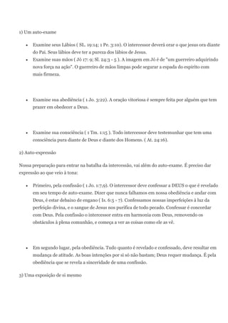 1) Um auto-exame

      Examine seus Lábios ( SL. 19:14; 1 Pe. 3:10). O intercessor deverá orar o que jesus ora diante
      do Pai. Seus lábios deve ter a pureza dos lábios de Jesus.
      Examine suas mãos ( Jó 17: 9; Sl. 24:3 - 5 ). A imagem em Jó é de "um guerreiro adquirindo
      nova força na ação". O guerreiro de mãos limpas pode segurar a espada do espirito com
      mais firmeza.




      Examine sua abediência ( 1 Jo. 3:22). A oração vitoriosa é sempre feita por alguém que tem
      prazer em obedecer a Deus.




      Examine sua consciência ( 1 Tm. 1:15 ). Todo intercessor deve testemunhar que tem uma
      consciência pura diante de Deus e diante dos Homens. ( At. 24:16).

2) Auto-expressão

Nossa preparação para entrar na batalha da intercessão, vai além do auto-exame. É preciso dar
expressão ao que veio à tona:

      Primeiro, pela confissão ( 1 Jo. 1:7,9). O intercessor deve confessar a DEUS o que é revelado
      em seu tempo de auto-exame. Dizer que nunca falhamos em nossa obediência e andar com
      Deus, é estar debaixo de engano ( Is. 6:5 - 7). Confessamos nossas imperfeições à luz da
      perfeição divina, e o sangue de Jesus nos purifica de todo pecado. Confessar é concordar
      com Deus. Pela confissão o intercessor entra em harmonia com Deus, removendo os
      obstáculos à plena comunhão, e começa a ver as coisas como ele as vê.




      Em segundo lugar, pela obediência. Tudo quanto é revelado e confessado, deve resultar em
      mudança de atitude. As boas intenções por si só não bastam; Deus requer mudança. É pela
      obediência que se revela a sinceridade de uma confissão.

3) Uma exposição de si mesmo
 