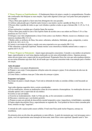 3° Passo: Prepare-se Espiritualmente - O fundamento básico do jejum e oração é o arrependimento. Pecados
não confessados irão bloquear as suas orações. Aqui estão algumas coisas que você pode fazer para preparar o
seu coração:
1.Peça a Deus para ajudá-lo a fazer uma lista abrangente dos seus pecados.
2.Confesse cada pecado que o Espírito santo trouxer a sua mente e aceite o perdão de Deus (I Jo 1.9).
3.Procure obter o perdão de todos os que você ofendeu e perdoe a todos os que o feriram (Mc 11.25; Lc 11.4;
17:3,4).
4.Faça restituições à medida que o Espírito Santo lhe mostrar.
5.Peça a Deus para enchê-lo com o Seu Espírito Santo de acordo com a sua ordem em Éfesios 5.18 e a Sua
promessa em I Jo 5:14,15.
6.Entregue a sua vida completamente a Jesus Cristo como o seu Senhor e Mestre; recuse-se a obedecer a sua
natureza mundana (Rm 12.1,2).
7.Medite sobre os atributos de Deus, Seu amor, soberania, sabedoria, fidelidade, graça, compaixão, e outros
(Sl 48.9,10; 103.1-8,11-13).
8.Comece o seu tempo de jejum e oração com uma expectativa no seu coração (Hb 11.6).
9.Não subestime a oposição espiritual. Satanás muitas vezes intensifica a batalha natural entre o corpo e o
espírito (Gl 5.16,17).

4° Passo: Prepare-se Fisicamente - Jejum requer precauções conscientes. Consulte o seu médico em primeiro
lugar, especialmente se você toma alguma medicação ou tem uma enfermidade crônica. Algumas pessoas
nunca devem jejuar sem a supervisão de um profissional. Preparação física faz com que uma mudança drástica
na sua rotina alimentar seja mais fácil, de tal modo que você possa concentrar toda a sua atenção para o Senhor
em oração.

Antes de jejuar
a) Não comece o seu jejum abruptamente.
b) Prepare o seu corpo. Coma pequenas refeições antes de começar o jejum. Evite alimentos de alto teor de
gordura e açúcar.
c) Coma frutas e verduras cruas por 2 dias antes de começar o jejum.

Enquanto você jejuar.
Seu tempo de jejum e oração chegou. Você está se abstendo de todas as comidas sólidas e está buscando ao
Senhor.

Aqui estão algumas sugestões úteis a serem consideradas:
a) Evite medicações, mesmo as medicações a base de ervas naturais e homeopáticas. As medicações devem ser
retiradas apenas com a supervisão do seu médico.
b) Limite as suas atividades.
c) Exercite-se moderadamente. Ande 1a 4 Km por dia, se for conveniente e confortável.
d) Descanse o máximo que o seu horário permitir.
e) Prepare-se para um período de desconforto mental temporário como: impaciência, irritabilidade e ansiedade.
f) Espere algum desconforto físico, especialmente no segundo dia. Você poderá ter breves dores causadas pela
fome, tonturas ou algo "esquisito".

A retirada de café e açúcar pode causar cefaléia. O mal estar físico pode incluir fraqueza, cansaço ou
sonolência.

Os primeiros dois ou três dias são geralmente os mais difíceis. A partir do momento que você prossegue com o
jejum, você irá experimentar uma sensação de bem-estar, tanto físico como espiritual. Quando sentir a "dor-
 