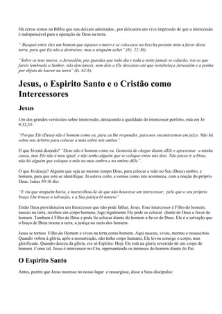Há certos textos na Bíblia que nos deixam admirados , por deixarem um viva impressão de que a intercessão
é indispensável para a operação de Deus na terra.

“ Busquei entre eles um homem que tapasse o muro e se colocasse na brecha perante mim a favor desta
terra, para que Eu não a destruísse, mas a ninguém achei” (Ez. 22:30)

“Sobre os teus muros, o Jerusalém, pus guardas que todo dia e toda a noite jamais se calarão, vos os que
fareis lembrado o Senhor, não descanseis, nem deis a Ele descanso até que restabeleça Jerusalém e a ponha
por objeto de louvor na terra” (Is. 62:6).


Jesus, o Espirito Santo e o Cristão como
Intercessores
Jesus
Um dos grandes versículos sobre intercessão, destacando a qualidade do intercessor perfeito, está em Jó
9:32,33:

“Porque Ele (Deus) não é homem como eu, para eu lhe responder, para nos encontrarmos em juízo. Não há
sobre nos árbitro para colocar a mão sobre nós ambos”

O que Jó está dizendo? “Deus não é homem como eu. Gostaria de chegar diante dEle e apresentar a minha
causa, mas Ele não é meu igual, e não tenho alguém que se coloque entre nós dois. Não posso ir a Deus,
não há alguém que coloque a mão no meu ombro e no ombro dEle”.

O que Jó deseja? Alguém que seja ao mesmo tempo Deus, para colocar a mão no Seu (Deus) ombro, e
homem, para que este se identifique. Jó estava certo, e vemos como isto aconteceu, com a reação do próprio
Deus. Isaías 59:16 diz:

“E viu que ninguém havia, e maravilhou-Se de que não houvesse um intercessor; pelo que o seu próprio
braço Lhe trouxe a salvação, e a Sua justiça O susteve”

Então Deus providenciou um Intercessor que não pode falhar, Jesus. Esse intercessor é Filho do homem,
nasceu na terra, recebeu um corpo humano, logo legalmente Ele pode se colocar diante de Deus a favor do
homem. Tambem é Filho de Deus e pode Se colocar diante do homem a favor de Deus. Ele é a salvação que
o braço de Deus trouxe a terra, a justiça no meio dos homens.

Jesus se tornou Filho do Homem e viveu na terra como homem. Aqui nasceu, viveu, morreu e ressuscitou.
Quando voltou à glória, após a ressurreição, não tinha corpo humano, Ele levou consigo o corpo, mas
glorificado. Quando desceu da glória, era só Espírito. Hoje Ele está na gloria revestido de um corpo de
homem. Como tal, Jesus é intercessor no Céu, representando os intersses do homem diante do Pai.

O Espírito Santo
Antes, porém que Jesus moresse no nosso lugar e ressurgisse, disse a Seus discípulos:
 