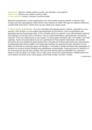 Segundo dia: Adicione a batata assada ou cozida, sem manteiga e sem temperos.
Terceiro dia: Adicione uma verdura cozida no vapor.
Os dias seguintes: Comece a retornar a sua dieta normal.

2) Retorne gradualmente a comer regularmente com vários lanches pequenos durante os primeiros dias.
Comece com uma sopa pequena e frutas frescas como melancia ou melão. Prossiga com algumas colheres de
comida sólida como fruta e verdura fresca ou uma salada crua e batata assada.

7° Passo: Espere os Resultados - Se você se humilhar sinceramente perante o Senhor, arrepender-se, orar e
procurar a face de Deus; se você meditar consistentemente na Sua Palavra, você irá experimentar uma
percepção maior da Sua presença (João 14.21). O Senhor irá dar um vigoroso e novo discernimento espiritual.
Sua confiança e fé em Deus irão se fortalecer. Você se sentirá mentalmente, espiritualmente e fisicamente
renovado. Você verá respostas para as suas orações. Um único jejum entretanto, não é um remédio "cura-tudo"
espiritual. Assim como precisamos de um novo enchimento do Santo Espírito diariamente, nós também
precisamos de novos períodos de jejum perante Deus. Um jejum de 24 horas cada semana tem sido altamente
recompensador para muitos cristãos. Leva tempo para fortalecer seu músculo do jejum espiritual. Se você
falhar em fortalecê-lo no primeiro jejum, não desanime. Você pode ter tentado um jejum muito prolongado na
primeira vez ou talvez precise fortalecer seu entendimento e determinação. Assim que possível, submeta-se a
um outro jejum até que seja bem sucedido. Deus haverá de honrá-lo pela sua fidelidade. Eu o encorajo a
juntar-se a mim no jejum e na oração, uma vez após outra, até que nós experimentemos verdadeiramente um
reavivamento em nossas casas, nossas igrejas, nossa Nação amada e em todo o mundo.
                                                                                              Pr. Cláudio Galvão
 