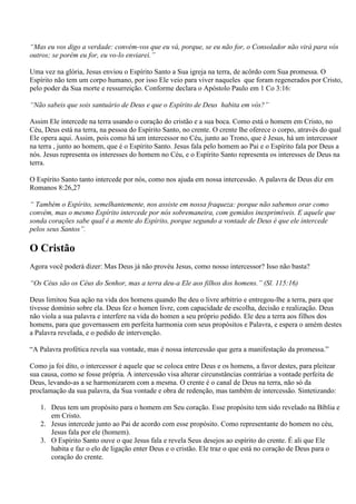 “Mas eu vos digo a verdade: convém-vos que eu vá, porque, se eu não for, o Consolador não virá para vós
outros; se porém eu for, eu vo-lo enviarei.”

Uma vez na glória, Jesus enviou o Espírito Santo a Sua igreja na terra, de acôrdo com Sua promessa. O
Espírito não tem um corpo humano, por isso Ele veio para viver naqueles que foram regenerados por Cristo,
pelo poder da Sua morte e ressurreição. Conforme declara o Apóstolo Paulo em 1 Co 3:16:

“Não sabeis que sois santuário de Deus e que o Espírito de Deus habita em vós?”

Assim Ele intercede na terra usando o coração do cristão e a sua boca. Como está o homem em Cristo, no
Céu, Deus está na terra, na pessoa do Espírito Santo, no crente. O crente lhe oferece o corpo, através do qual
Ele opera aqui. Assim, pois como há um intercessor no Céu, junto ao Trono, que é Jesus, há um intercessor
na terra , junto ao homem, que é o Espírito Santo. Jesus fala pelo homem ao Pai e o Espírito fala por Deus a
nós. Jesus representa os interesses do homem no Céu, e o Espírito Santo representa os interesses de Deus na
terra.

O Espírito Santo tanto intercede por nós, como nos ajuda em nossa intercessão. A palavra de Deus diz em
Romanos 8:26,27

“ Também o Espírito, semelhantemente, nos assiste em nossa fraqueza: porque não sabemos orar como
convém, mas o mesmo Espírito intercede por nós sobremaneira, com gemidos inexprimíveis. E aquele que
sonda corações sabe qual é a mente do Espírito, porque segundo a vontade de Deus é que ele intercede
pelos seus Santos”.

O Cristão
Agora você poderá dizer: Mas Deus já não provéu Jesus, como nosso intercessor? Isso não basta?

“Os Céus são os Céus do Senhor, mas a terra deu-a Ele aos filhos dos homens.” (Sl. 115:16)

Deus limitou Sua ação na vida dos homens quando lhe deu o livre arbítrio e entregou-lhe a terra, para que
tivesse domínio sobre ela. Deus fez o homen livre, com capacidade de escolha, decisão e realização. Deus
não viola a sua palavra e interfere na vida do homen a seu próprio pedido. Ele deu a terra aos filhos dos
homens, para que governassem em perfeita harmonia com seus propósitos e Palavra, e espera o amém destes
a Palavra revelada, e o pedido de intervenção.

“A Palavra profética revela sua vontade, mas é nossa intercessão que gera a manifestação da promessa.”

Como ja foi dito, o intercessor é aquele que se coloca entre Deus e os homens, a favor destes, para pleitear
sua causa, como se fosse própria. A intercessão visa alterar circunstâncias contrárias a vontade perfeita de
Deus, levando-as a se harmonizarem com a mesma. O crente é o canal de Deus na terra, não só da
proclamação da sua palavra, da Sua vontade e obra de redenção, mas também de intercessão. Sintetizando:

   1. Deus tem um propósito para o homem em Seu coração. Esse propósito tem sido revelado na Bíblia e
      em Cristo.
   2. Jesus intercede junto ao Pai de acordo com esse propósito. Como representante do homem no céu,
      Jesus fala por ele (homem).
   3. O Espírito Santo ouve o que Jesus fala e revela Seus desejos ao espírito do crente. É ali que Ele
      habita e faz o elo de ligação enter Deus e o cristão. Ele traz o que está no coração de Deus para o
      coração do crente.
 