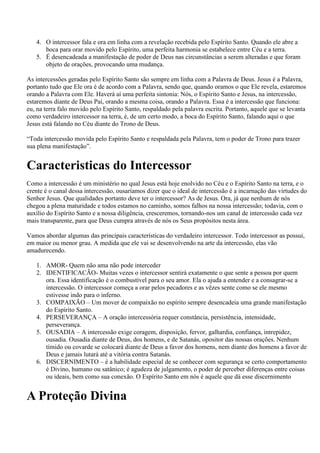 4. O intercessor fala e ora em linha com a revelação recebida pelo Espírito Santo. Quando ele abre a
      boca para orar movido pelo Espírito, uma perfeita harmonia se estabelece entre Céu e a terra.
   5. É desencadeada a manifestação de poder de Deus nas circunstâncias a serem alteradas e que foram
      objeto de orações, provocando uma mudança.

As intercessões geradas pelo Espírito Santo são sempre em linha com a Palavra de Deus. Jesus é a Palavra,
portanto tudo que Ele ora é de acordo com a Palavra, sendo que, quando oramos o que Ele revela, estaremos
orando a Palavra com Ele. Haverá aí uma perfeita sintonia: Nós, o Espírito Santo e Jesus, na intercessão,
estaremos diante de Deus Pai, orando a mesma coisa, orando a Palavra. Essa é a intercessão que funciona:
eu, na terra falo movido pelo Espírito Santo, respaldado pela palavra escrita. Portanto, aquele que se levanta
como verdadeiro intercessor na terra, é, de um certo modo, a boca do Espírito Santo, falando aqui o que
Jesus está falando no Céu diante do Trono de Deus.

“Toda intercessão movida pelo Espírito Santo e respaldada pela Palavra, tem o poder de Trono para trazer
sua plena manifestação”.


Caracteristicas do Intercessor
Como a intercessão é um ministério no qual Jesus está hoje enolvido no Céu e o Espírito Santo na terra, e o
crente é o canal dessa intercessão, ousaríamos dizer que o ideal de intercessão é a incarnação das virtudes do
Senhor Jesus. Que qualidades portanto deve ter o intercessor? As de Jesus. Ora, já que nenhum de nós
chegou a plena maturidade e todos estamos no caminho, somos falhos na nossa intercessão; todavia, com o
auxílio do Espírito Santo e a nossa diligência, cresceremos, tornando-nos um canal de intercessão cada vez
mais transparente, para que Deus cumpra através de nós os Seus propósitos nesta área.

Vamos abordar algumas das principais características do verdadeiro intercessor. Todo intercessor as possui,
em maior ou menor grau. A medida que ele vai se desenvolvendo na arte da intercessão, elas vão
amadurecendo.

   1. AMOR- Quem não ama não pode interceder
   2. IDENTIFICACÃO- Muitas vezes o intercessor sentirá exatamente o que sente a pessoa por quem
      ora. Essa identificação é o combustível para o seu amor. Ela o ajuda a entender e a consagrar-se a
      intercessão. O intercessor começa a orar pelos pecadores e as vêzes sente como se ele mesmo
      estivesse indo para o inferno.
   3. COMPAIXÃO – Um mover de compaixão no espírito sempre desencadeia uma grande manifestação
      do Espírito Santo.
   4. PERSEVERANÇA – A oração intercessória requer constância, persistência, intensidade,
      perseverança.
   5. OUSADIA – A intercessão exige coragem, disposição, fervor, galhardia, confiança, intrepidez,
      ousadia. Ousadia diante de Deus, dos homens, e de Satanás, opositor das nossas orações. Nenhum
      tímido ou covarde se colocará diante de Deus a favor dos homens, nem diante dos homens a favor de
      Deus e jamais lutará até a vitória contra Satanás.
   6. DISCERNIMENTO – é a habilidade especial de se conhecer com segurança se certo comportamento
      é Divino, humano ou satânico; é agudeza de julgamento, o poder de perceber diferenças entre coisas
      ou ideais, bem como sua conexão. O Espírito Santo em nós é aquele que dá esse discernimento


A Proteção Divina
 