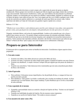 Os grupos de intercessão deveriam se reunir sempre sob a supervisão do pastor da igreja ou alguém
amadurecido. Muitos grupos tem incorrido em engano por falta de alguém que julgue, dentro das escrituras,
o que está ocorrendo. Intercessores insubmissos e soltos, que saem debaixo de uma proteção ou cobertura
espiritual, tendem a ser dominados por um espírito de rebeldia e superioridade, julgando-se melhores do que
os líderes da Igreja e mais sábios do que eles. Isso é um engano que deve ser evitado a qualquer custo. Cada
um de nós necessita um espírito submissivo e a proteção de outros que falem nas nossas vidas. Líderes
espirituais são dados ao Corpo de Cristo para nos guardar (vigiar) e ajudar-nos a crescer.

Hebreus 13:17 diz:

“Obedecei aos vossos líderes e sede submissos para com êles; pois velam por vossa alma, como quem deve
prestar contas, para que façam isto com alegria e não gemendo pois isto não aproveita a vós outros.”

Ninguém, incluindo líderes, está acima de responsabilidade. Lembre-se do centurião que veio a Jesus e
pediu-O que curasse seu servo. Um grande milagre aconteceu porque ele entendeu autoridade. Barbara
Wentroble diz que tem se involvido em diversas situações com o propósito de reconciliar intercessores e
pastores. Vários pastores têm reportado confusão, desunião e dor devido a intercessores que achavam que
tinham “a Palavra de Deus” para a igreja, mas eram incapazes de se submeterem a liderança.


Prepare-se para Interceder
O intercessor deve se preparar para entrar na batalha da intercessão. Consideremos alguns aspectos dessa
preparação.

1. Um auto exame

       Examine seus lábios. Seus lábios devem ter a pureza dos lábios de Jesus.
       Examine sua mãos. O guerreiro de mãos limpas pode segurar a Espada do Espírito com mais firmeza.
       Examine sua obediência. A oração vitoriosa é sempre feita por alguém que tem prazer de obedecer a
       Deus.
       Examine sua consciência. Todo intercessor deve testemunhar que tem uma consciência pura diante
       de Deus e dos homens.

2. Auto-Expressão

       Pela confissão. Cofessamos nossas imperfeições a luz da perfeição divina, e o sangue de Jesus nos
       purifica de todo o pecado.
       Pela obediência. Tudo quanto é revelado e confessado, deve resultar em mudança de atitude. As boas
       intenções por si só não bastam; Deus requer mudança. É pela obediência que se revela a sinceridade
       de uma confissão.

3. Uma exposição de si mesmo

       Expopnha a personalidade inteira ao controle e direção do Espírito de Deus. “Enchei-vos do Espírito”
       (Efesios 5:18).
       Exponha sua inabilidade do poder do Espírito. De nós mesmos somos impotentes.
       Exponha-se ao auxílio do Espírito Santo. “Ele sonda os nossos coraçoes”.

4. Um encontro de amor com o Pai.
 
