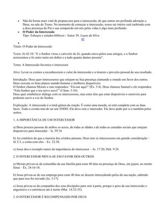 Não há forma mais vital de prepara-nos para a intercessão, do que entrar em profunda adoração a
       Deus, na sala do Trono. No momento de começar a intercessão, nosso ser inteiro está inebriado com
       a doce presença do Pai e sua compaixão em nós pelas vidas é algo mais profundo.
       O Poder da Intercessão
       Tipo: Esboços e estudos bíblicos / Autor: Pr. Lucas da Silva
                                                     42

Título: O Poder da Intercessão

Texto: Jó 42:10: “E o Senhor virou o cativeiro de Jó, quando orava pelos seus amigos, e o Senhor
acrescentou a Jó outro tanto em dobro e a tudo quanto dantes possuía”.

Tema: A Intercessão favorece o intercessor

Alvo: Levar os crentes a reconhecerem o valor da intercessão e a tirarem o proveito pessoal do seu resultado.

Introdução: Deus quer intercessores que estejam na Sua presença clamando e orando em favor dos outros.
Deus executa os Seus planos usando homens e mulheres disponíveis.
O Senhor chamou Moisés e este respondeu: “Eis-me aqui!” (Êx. 3:4). Deus chamou Samuel e ele respondeu:
“Fala Senhor que o teu servo ouve!” (I Sam. 3:10).
Deus quer estabelecer diálogo com os intercessores, mas estes têm que estar disponíveis e sensíveis para
poderem ouvir a voz do Senhor.

Explicação: A intercessão é a irmã gémea da oração. É como uma moeda; só está completa com as duas
faces. Todo o cristão tem de ser um TODO. Ele deve orar e interceder. Ele deve pedir por si e também pelos
outros.

1. A IMPORTÂNCIA DE UM INTERCESSOR

a) Deus procura pessoas de ambos os sexos, de todas as idades e de todas as camadas sociais que estejam
disponíveis para interceder – Is. 59:16.

b) Ao contrário do que a maioria dos cristãos pensam, Deus tem os intercessores em grande consideração –
Jó 2:3, e conta com eles – Ez. 22:30.

c) Jesus deu o exemplo maior da importância do intercessor – Jo. 17:20; Heb. 9:24.

2. O INTERCESSOR PRIVA-SE EM FAVOR DOS OUTROS

a) Moisés privou-se da comunhão da sua família para estar 40 dias na presença de Deus, em jejum, no monte
Sinai – Êx. 24:16-18.

b) Jesus privou-se do seu emprego para estar 40 dias no deserto intercedendo pelos da sua nação, sabendo
que para isso foi enviado (Jo. 3:17)

c) Jesus privou-se da companhia dos seus discípulos para orar à parte, porque o peso da sua intercessão o
angustiava e o entristecia até à morte (Mar. 14:32-35).

3. O INTERCESSOR É RECOMPENSADO POR DEUS
 