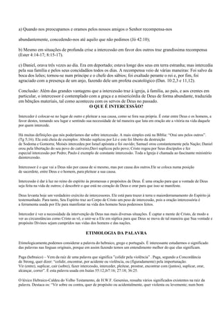a) Quando nos preocupamos e oramos pelos nossos amigos o Senhor recompensa-nos

abundantemente, concedendo-nos até aquilo que não pedimos (Jó 42:10);

b) Mesmo em situações de profunda crise a intercessão em favor dos outros traz grandíssima recompensa
(Ester 4:14-17; 8:15-17).

c) Daniel, orava três vezes ao dia. Era em deportado; estava longe dos seus em terra estranha; mas intercedia
pela sua família e pelos seus concidadãos todos os dias. A recompensa veio de várias maneiras: Foi salvo da
boca dos leões; tornou-se num príncipe e o chefe dos sábios; foi exaltado perante o rei e, por fim, foi
agraciado com a presença de um anjo, fazendo dele um profeta escatológico (Dan. 10:2,3 e 11,12).

Conclusão: Além das grandes vantagens que a intercessão traz à igreja, à família, ao país, e aos crentes em
particular, o intercessor é contemplado com a graça e a misericórdia de Deus de forma abundante, traduzida
em bênçãos materiais, tal como aconteceu com os servos de Deus no passado.
                                        O QUE É INTERCESSÃO?

Interceder é colocar-se no lugar de outro e pleitear a sua causa, como se fora sua própria. É estar entre Deus e os homens, a
favor destes, tomando seu lugar e sentindo sua necessidade de tal maneira que luta em oração ate a vitória na vida daquele
por quem intercede.

Há muitas definições que nós poderíamos dar sobre intercessão. A mais simples está na Bíblia: “Orai uns pelos outros”.
(Tg 5;16). Ela está cheia de exemplos: Abraão suplicou por Ló e este foi liberto da destruição
de Sodoma e Gomorra; Moisés intercedeu por Israel apóstata e foi ouvido; Samuel orou constantemente pela Nação; Daniel
orou pela libertação do seu povo do cativeiro;Davi suplicou pelo povo; Cristo rogou por Seus discípulos e fez
especial intercessão por Pedro; Paulo é exemplo de constante intercessão. Toda a Igreja é chamada ao fascinante ministério
daintercessão.

Intercessor é o que vai a Deus não por causa de si mesmo, mas por causa dos outros.Ele se coloca numa posição
de sacerdote, entre Deus e o homem, para pleitear a sua causa.

Intercessão é dar à luz no reino do espírito às promessas e propósitos de Deus. É uma oração para que a vontade de Deus
seja feita na vida de outros; é descobrir o que está no coração de Deus e orar para que isso se manifeste.

Deus levanta hoje um verdadeiro exército de intercessores. Ele está para trazer à terra o maiorderramamento do Espírito já
testemunhado. Para tanto, Seu Espírito traz ao Corpo de Cristo um peso de intercessão, pois a oração intercessória é
a ferramenta usada por Ele para manifestar na vida dos homens Seus poderosos feitos.

Interceder é ver a necessidade da intervenção de Deus nas mais diversas situações. É captar a mente de Cristo, de modo a
ver as circunstâncias como Cristo as vê, e unir-se a Ele em súplica para que Deus se mova de tal maneira que Sua vontade e
propósito Divinos sejam cumpridos nas vidas dos homens e das nações.

                                              ETIMOLOGIA DA PALAVRA

Etimologicamente,podemos considerar a palavra do hebraico, grego e português. É interessante estudarmos o significado
das palavras nas línguas originais, porque em assim fazendo temos um entendimento melhor do que elas significam.

Paga (hebraico) – Vem da raiz de uma palavra que significa ”colidir pela violência” . Paga, segundo a Concordância
de Strong, quer dizer: “colidir, encontrar, por acidente ou violência, ou (figuradamente) pela importunação.
Vir (entre), suplicar, cair (sobre), fazer intercessão, interceder, pleitear, prostrar, encontrar com (juntos), suplicar, orar,
alcançar, correr”. É esta palavra usada em Isaías 55:12;Jr7:16; 27:18; 36:25.

O léxico Hebraico-Caldeu do Velho Testamento, de H.W.F. Gesenius, ressalta vários significados existentes na raiz da
palavra. Destaca os: “Vir sobre ou contra, quer de propósito ou acidentalmente, quer violenta ou levemente; num bom
 