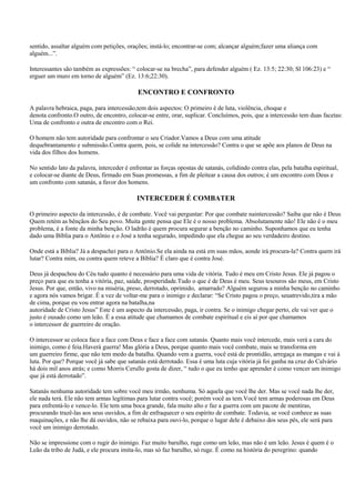 sentido, assaltar alguém com petições, orações; instá-lo; encontrar-se com; alcançar alguém;fazer uma aliança com
alguém...”.

Interessantes são também as expressões: “ colocar-se na brecha”, para defender alguém ( Ez. 13:5; 22:30; Sl 106:23) e “
erguer um muro em torno de alguém” (Ez. 13:6;22:30).

                                            ENCONTRO E CONFRONTO

A palavra hebraica, paga, para intercessão,tem dois aspectos: O primeiro é de luta, violência, choque e
denota confronto.O outro, de encontro, colocar-se entre, orar, suplicar. Concluímos, pois, que a intercessão tem duas facetas:
Uma de confronto e outra de encontro com o Rei.

O homem não tem autoridade para confrontar o seu Criador.Vamos a Deus com uma atitude
dequebrantamento e submissão.Contra quem, pois, se colide na intercessão? Contra o que se apõe aos planos de Deus na
vida dos filhos dos homens.

No sentido lato da palavra, interceder é enfrentar as forças opostas de satanás, colidindo contra elas, pela batalha espiritual,
e colocar-se diante de Deus, firmado em Suas promessas, a fim de pleitear a causa dos outros; é um encontro com Deus e
um confronto com satanás, a favor dos homens.

                                            INTERCEDER É COMBATER

O primeiro aspecto da intercessão, é de combate. Você vai perguntar: Por que combate naintercessão? Saiba que não é Deus
Quem retém as bênçãos do Seu povo. Muita gente pensa que Ele é o nosso problema. Absolutamente não! Ele não é o meu
problema, é a fonte da minha benção. O ladrão é quem procura segurar a benção no caminho. Suponhamos que eu tenha
dado uma Bíblia para o Antônio e o José a tenha segurado, impedindo que ela chegue ao seu verdadeiro destino.

Onde está a Bíblia? Já a despachei para o Antônio.Se ela ainda na está em suas mãos, aonde irá procura-la? Contra quem irá
lutar? Contra mim, ou contra quem reteve a Bíblia? É claro que é contra José.

Deus já despachou do Céu tudo quanto é necessário para uma vida de vitória. Tudo é meu em Cristo Jesus. Ele já pagou o
preço para que eu tenha a vitória, paz, saúde, prosperidade.Tudo o que é de Deus é meu. Seus tesouros são meus, em Cristo
Jesus. Por que, então, vivo na miséria, preso, derrotado, oprimido, amarrado? Alguém segurou a minha benção no caminho
e agora nós vamos brigar. É a vez de voltar-me para o inimigo e declarar: “Se Cristo pagou o preço, seuatrevido,tira a mão
de cima, porque eu vou entrar agora na batalha,na
autoridade de Cristo Jesus” Este é um aspecto da intercessão, paga, ir contra. Se o inimigo chegar perto, ele vai ver que o
justo é ousado como um leão. É a essa atitude que chamamos de combate espiritual e eis aí por que chamamos
o intercessor de guerreiro de oração.

O intercessor se coloca face a face com Deus e face a face com satanás. Quanto mais você intercede, mais verá a cara do
inimigo, como é feia.Haverá guerra! Mas glória a Deus, porque quanto mais você combate, mais se transforma em
um guerreiro firme, que não tem medo da batalha. Quando vem a guerra, você está de prontidão, arregaça as mangas e vai à
luta. Por que? Porque você já sabe que satanás está derrotado. Essa é uma luta cuja vitória já foi ganha na cruz do Calvário
há dois mil anos atrás; e como Morris Cerullo gosta de dizer, “ tudo o que eu tenho que aprender é como vencer um inimigo
que já está derrotado”.

Satanás nenhuma autoridade tem sobre você meu irmão, nenhuma. Só aquela que você lhe der. Mas se você nada lhe der,
ele nada terá. Ele não tem armas legítimas para lutar contra você; porém você as tem.Você tem armas poderosas em Deus
para enfrentá-lo e vence-lo. Ele tem uma boca grande, fala muito alto e faz a guerra com um pacote de mentiras,
procurando trazê-las aos seus ouvidos, a fim de enfraquecer o seu espírito de combate. Todavia, se você conhece as suas
maquinações, e não lhe dá ouvidos, não se rebaixa para ouvi-lo, porque o lugar dele é debaixo dos seus pés, ele será para
você um inimigo derrotado.

Não se impressione com o rugir do inimigo. Faz muito barulho, ruge como um leão, mas não é um leão. Jesus é quem é o
Leão da tribo de Judá, e ele procura imita-lo, mas só faz barulho, só ruge. É como na história do peregrino: quando
 