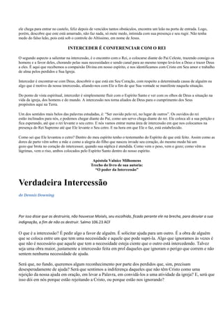 ele chega para entrar no castelo, feliz depois de vencidos tantos obstáculos, encontra um leão na porta de entrada. Logo,
porém, descobre que este está amarrado, não faz nada, só mete medo, intimida com sua presença e seu rugir. Não tenha
medo do falso leão, pois está sob o controle do Altíssimo, em nome de Jesus.

                               INTERCEDER É CONFERENCIAR COM O REI

O segundo aspecto a salientar na intercessão, é o encontro com o Rei, o colocarse diante do Pai Celeste, trazendo consigo os
homens e a favor deles, chorando pelas suas necessidades e sendo canal para ao mesmo tempo levá-los a Deus e trazer Deus
a eles. É aqui que recebemos a compaixão Divina em nosso espírito, e nos identificamos com Cristo em Seu amor e trabalho
de alma pelos perdidos e Sua Igreja.

Interceder é encontrar-se com Deus, descobrir o que está em Seu Coração, com respeito a determinada causa de alguém ou
algo que é motivo da nossa intercessão, aliando-nos com Ele a fim de que Sua vontade se manifeste naquela situação.

Do ponto de vista espiritual, interceder é simplesmente fluir com o Espírito Santo e ver com os olhos de Deus a situação na
vida da igreja, dos homens e do mundo. A intercessão nos torna aliados de Deus para o cumprimento dos Seus
propósitos aqui na Terra.

Um dos sentidos mais belos das palavras estudadas, é: “Ser ouvido pelo rei, no lugar de outros”. Os ouvidos do rei
estão inclinados para nós, e podemos chegar diante do Pai, como um servo chega diante do rei. Ele coloca ali a sua petição e
fica esperando, até que o rei levante o seu cetro. E nós vamos entrar numa área de intercessão em que nos colocamos na
presença do Rei Supremo até que Ele levante o Seu cetro. E na hora em que Ele o faz, está estabelecido.

Como sei que Ele levantou o cetro? Dentro do meu espírito tenho o testemunho do Espírito de que está feito. Assim como as
dores de parto vêm sobre a mãe e como a alegria do filho que nasceu invade seu coração, do mesmo modo há um
gozo que brota no coração do intercessor, quando sua súplica é atendida. Como vem o peso, vem o gozo; como vêm as
lágrimas, vem o riso, ambos colocados pelo Espírito Santo dentro do nosso espírito.

                                               Apóstola Valnice Milhomens
                                              Trecho do livro de sua autoria:
                                                “O poder da Intercessão”


Verdadeira Intercessão
de Dennis Downing




Por isso disse que os destruiria, não houvesse Moisés, seu escolhido, ficado perante ele na brecha, para desviar a sua
indignação, a fim de não os destruir. Salmo 106.23 ACF

O que é a intercessão? É pedir algo a favor de alguém. É solicitar ajuda para um outro. É a obra de alguém
que se coloca entre um que tem uma necessidade e aquele que pode supri-la. Algo que ignoramos às vezes é
que não é necessário que aquele que tem a necessidade esteja ciente que o outro está intercedendo. Talvez
seja uma obra maior, justamente a intercessão feita em prol daqueles que ignoram o perigo que correm e não
sentem nenhuma necessidade de ajuda.

Será que, no fundo, queremos algum reconhecimento por parte dos perdidos que, sim, precisam
desesperadamente de ajuda? Será que sentimos a indiferença daqueles que não têm Cristo como uma
rejeição da nossa ajuda em oração, em levar a Palavra, em convidá-los a uma atividade da igreja? E, será que
isso dói em nós porque estão rejeitando a Cristo, ou porque estão nos ignorando?
 