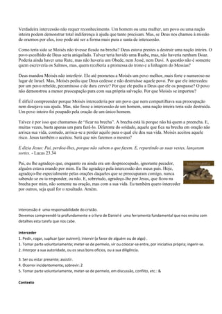 Verdadeira intercessão não requer reconhecimento. Um homem ou uma mulher, um povo ou uma nação
inteira podem demonstrar total indiferença à ajuda que tanto precisam. Mas, se Deus nos chamou à missão
de orarmos por eles, isso pode até ser a forma mais pura e santa de intercessão.

Como teria sido se Moisés não tivesse ficado na brecha? Deus estava prestes a destruir uma nação inteira. O
povo escolhido de Deus seria aniquilado. Talvez teria havido uma Raabe, mas, não haveria nenhum Boaz.
Poderia ainda haver uma Rute, mas não haveria um Obede, nem Jessé, nem Davi. A questão não é somente
quem escreveria os Salmos, mas, quem receberia a promessa do trono e a linhagem do Messias?

Deus mandou Moisés não interferir. Ele até prometeu a Moisés um povo melhor, mais forte e numeroso no
lugar de Israel. Mas, Moisés pediu que Deus cedesse e não destruísse aquele povo. Por que ele intercedeu
por um povo rebelde, pecaminoso e de dura cerviz? Por que ele pediu a Deus que ele os poupasse? O povo
não demonstrou a menor preocupação para com sua própria salvação. Por que Moisés se importou?

É difícil compreender porque Moisés intercederia por um povo que nem compartilhava sua preocupação
nem desejava sua ajuda. Mas, não fosse a intercessão de um homem, uma nação inteira teria sido destruída.
Um povo inteiro foi poupado pela oração de um único homem.

Talvez é por isso que chamamos de “ficar na brecha”. A brecha está lá porque não há quem a preencha. E,
muitas vezes, basta apenas um para fazê-lo. Diferente do soldado, aquele que fica na brecha em oração não
arrisca sua vida, contudo, arrisca-se a perder aquilo para o qual ele deu sua vida. Moisés aceitou aquele
risco. Jesus também o aceitou. Será que nós faremos o mesmo?

E dizia Jesus: Pai, perdoa-lhes, porque não sabem o que fazem. E, repartindo as suas vestes, lançaram
sortes. - Lucas 23.34

Pai, eu lhe agradeço que, enquanto eu ainda era um despreocupado, ignorante pecador,
alguém estava orando por mim. Eu lhe agradeço pela intercessão dos meus pais. Hoje,
agradeço-lhe especialmente pelas orações daqueles que se preocuparam comigo, nunca
sabendo se eu ia responder, ou não. E, sobretudo, agradeço-lhe por Jesus, que ficou na
brecha por mim, não somente na oração, mas com a sua vida. Eu também quero interceder
por outros, seja qual for o resultado. Amém.



intercessão é uma responsabilidade do cristão.
Devemos compreendê-la profundamente e o livro de Daniel é uma ferramenta fundamental que nos ensina com
detalhes esta tarefa que nos cabe.

Interceder
1. Pedir, rogar, suplicar (por outrem); intervir (a favor de alguém ou de algo) .
1. Tomar parte voluntariamente; meter-se de permeio, vir ou colocar-se entre, por iniciativa própria; ingerir-se.
2. Interpor a sua autoridade, ou os seus bons ofícios, ou a sua diligência.

3. Ser ou estar presente; assistir.
4. Ocorrer incidentemente; sobrevir: 2
5. Tomar parte voluntariamente, meter-se de permeio, em discussão, conflito, etc.: &

Contexto
 