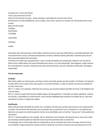 O estudo está no livro de Daniel!
Tudo o que precisamos está ali.
Daniel era príncipe do seu povo, somos príncipes e sacerdotes do reino de Jesus Cristo.
Daniel estava no exílio da Babilonia, mas era judeu, assim como estamos no mundo, mas não pertencemos a este
mundo.
Bases da intercessão
Condição
Santificação
Estratégia

capacitação

revelação

oração


Estas bases são essenciais para a intercessão e devemos buscá-las para que obtenhamos o resultado esperado, não
necessariamente o nosso, contudo principalmente o de Deus. Nenhuma delas pode faltar. Devemos buscá-las em
Deus para cada objetivo de intercessão.
Tenhamos em mente que não poderemos ir para o campo de batalha sem preparação. Podemos ver isso até em
filmes como o Robin Hood, ele treinou bastardos para vencer o rei. Sem preparação não chegamos a lugar nenhum.
Por isso preparemo-nos para a batalha através das 4 primeiras bases, que são: Condição, Santificação, Estratégia e
Capacitação.

Fase de preparação

Condição
Nem todos podem ser intercessores, pois Deus mesmo incomoda aqueles que Ele escolheu. Em Daniel o rei Aspenaz
escolhe sábios entre o povo cativo, para ajudar na sua administração, e acaba nos dando uma lista da condição de
um bom intercessor:
DN 1:3 - E disse o rei a Aspenaz, chefe dos seus eunucos, que trouxesse alguns dos filhos de Israel, e da linhagem real
e dos príncipes,
DN 1:4 - Jovens em quem não houvesse defeito algum, de boa aparência, e instruídos em toda a sabedoria, e doutos
em ciências, e entendidos no conhecimento, e que tivessem habilidade para assistirem no palácio do rei, e que lhes
ensinassem as letras e a língua dos caldeus.

Santificação
Mesmo Daniel sendo escolhido de acordo com a condição, ele sabia que sua força não estava no seu conhecimento
ou braão, mas no Senhor dos Exercítos, por isso decidiu não se contaminar com a comida do rei. Isso significa que
devemos nos separar da contaminação do mundo, da sua facilidade, pois se tivermos "rabo preso" como poderemos
interceder?
DN 1:8 - E Daniel propõem no seu coração não se contaminar com a porção o das iguarias do rei, nem com o vinho
que ele bebia; portanto pediu ao chefe dos eunucos que lhe permitisse não se contaminar.
A santificação para a intercessão pode ser comparada ao ato do sacerdote de se lavar com água, antes de iniciar
seus trabalhos. A água representa a palavra de Deus. Devemos nos encher da Palavra para que possamos tirar de
 