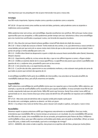 não impurezas que nos prejudiquem não só para intercessão mas para a nossa vida.

Estratégia
Isso Ã© muito importante. Sejamos simples como a pomba e prudentes como a serpente.

MT 10:16 - Eis que vos envio como ovelhas ao meio de lobos; portanto, sede prudentes como as serpentes e
inofensivos como as pombas.

NÃ£o podemos lutar sem armas, sem estratÃ©gia. Quando escolhemos nos santificar, Ã© certo que muitas coisas
aparecerÃ£o para nos atrapalhar, e nÃ£o poderemos perder tempo com isso. Solicitemos a Deus uma estratÃ©gia
para nos mantermos santificados a quaisquer custos, nos livrando do esquema mundano.

DN 1:9 - Ora, Deus fez com que Daniel achasse graÃ§a e misericÃ³rdia diante do chefe dos eunucos.
DN 1:10 - E disse o chefe dos eunucos a Daniel: Tenho medo do meu senhor, o rei, que determinou a vossa comida e a
vossa bebida; pois por que veria ele os vossos rostos mais tristes do que os dos outros jovens da vossa idade? Assim
porias em perigo a minha cabeÃ§a para com o rei.
DN 1:11 - EntÃ£o disse Daniel ao despenseiro a quem o chefe dos eunucos havia constituÃdo sobre Daniel, Hananias,
Misael e Azarias:
DN 1:12 - Experimenta, peÃ§o-te, os teus servos dez dias, e que se nos dÃªem legumes a comer, e Ã¡gua a beber.
DN 1:13 - EntÃ£o se examine diante de ti a nossa aparÃªncia, e a aparÃªncia dos jovens que comem a porÃ§Ã£o das
iguarias do rei; e, conforme vires, procederÃ¡s para com os teus servos.
DN 1:14 - E ele consentiu isto, e os experimentou dez dias.
DN 1:15 - E, ao fim dos dez dias, apareceram os seus semblantes melhores, e eles estavam mais gordos de carne do
que todos os jovens que comiam das iguarias do rei.

A estratÃ©gia tambÃ©m farÃ¡ parte da oraÃ§Ã£o de intercessÃ£o, mas esta deve ser buscada atravÃ©s da
revelaÃ§Ã£o dada por Deus, pois aÃ jÃ¡ estaremos em batalha.

CapacitaÃ§Ã£o
ApÃ³s obtermos a estratÃ©gia de santificaÃ§Ã£o temos que nos capacitar para a intercessÃ£o. NÃ£o sabemos, por
exemplo, o quanto de santificaÃ§Ã£o serÃ¡ necessÃ¡rio para aquela situaÃ§Ã£o. A nossa vontade inicial Ã© de sair
orando, expulsando tudo que vier pela frente. NÃ£o Ã© assim que funciona. Daniel ficou ainda 3 anos atÃ© ser
apresentado ao rei. Jesus mesmo disse que certas castas de demÃ´nios sÃ³ poderÃ£o ser expulsas com oraÃ§Ã£o e
jejum.
MT 17:21 - Mas esta casta de demônios não se expulsa senão pela oração e pelo jejum
De acordo com a estratégias, poderia¡ ou deveria ser feito um jejum.
DN 9:3 - E eu dirigi o meu rosto ao Senhor Deus, para o buscar com oração e suplicas, com jejum, e saco e cinza.

RevelaÃ§Ã£o
Devemos repetir os passos anteriores atÃ© que cheguemos naturalmente na revelaÃ§Ã£o. Para isso irmão,
entendamos que revelaÃ§Ã£o Ã© ao mesmo tempo um processo e um resultado. Se uma revelaÃ§Ã£o Ã© parcial,
ela nÃ£o deve ser usada. Uma revelaÃ§Ã£o tem de ser provada, principalmente pela Palavra de Deus. PeÃ§amos
confirmaÃ§Ã£o a Deus, para que nÃ£o sejamos confundidos pelo diabo, pois ele pode se disfarÃ§ar. Afinal, se nossa
causa Ã© justa, o diabo serÃ¡ incomodado, qual seria a estratégias do inimigo?
1JO 4:1 - AMADOS, não creiais a todo o espírito, mas provai se os espíritos são de Deus, porque jaz muitos falsos
 