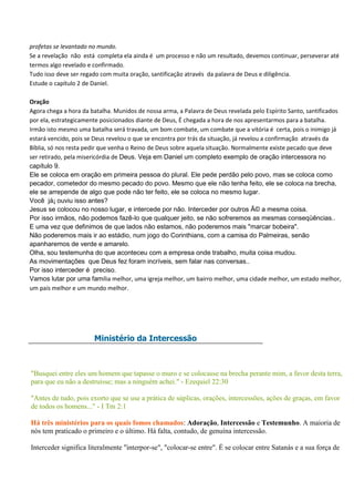 profetas se levantado no mundo.
Se a revelação não está completa ela ainda é um processo e não um resultado, devemos continuar, perseverar até
termos algo revelado e confirmado.
Tudo isso deve ser regado com muita oração, santificação através da palavra de Deus e diligência.
Estude o capítulo 2 de Daniel.

Oração
Agora chega a hora da batalha. Munidos de nossa arma, a Palavra de Deus revelada pelo Espírito Santo, santificados
por ela, estrategicamente posicionados diante de Deus, É chegada a hora de nos apresentarmos para a batalha.
Irmão isto mesmo uma batalha será travada, um bom combate, um combate que a vitória é certa, pois o inimigo já
estará vencido, pois se Deus revelou o que se encontra por trás da situação, já revelou a confirmação através da
Bíblia, só nos resta pedir que venha o Reino de Deus sobre aquela situação. Normalmente existe pecado que deve
ser retirado, pela misericórdia de Deus. Veja em Daniel um completo exemplo de oração intercessora no
capítulo 9.
Ele se coloca em oração em primeira pessoa do plural. Ele pede perdão pelo povo, mas se coloca como
pecador, cometedor do mesmo pecado do povo. Mesmo que ele não tenha feito, ele se coloca na brecha,
ele se arrepende de algo que pode não ter feito, ele se coloca no mesmo lugar.
Você já¡ ouviu isso antes?
Jesus se colocou no nosso lugar, e intercede por não. Interceder por outros Ã© a mesma coisa.
Por isso irmãos, não podemos fazê-lo que qualquer jeito, se não sofreremos as mesmas conseqüências..
E uma vez que definimos de que lados não estamos, não poderemos mais "marcar bobeira".
Não poderemos mais ir ao estádio, num jogo do Corinthians, com a camisa do Palmeiras, senão
apanharemos de verde e amarelo.
Olha, sou testemunha do que aconteceu com a empresa onde trabalho, muita coisa mudou.
As movimentações que Deus fez foram incríveis, sem falar nas conversas..
Por isso interceder é preciso.
Vamos lutar por uma família melhor, uma igreja melhor, um bairro melhor, uma cidade melhor, um estado melhor,
um país melhor e um mundo melhor.




                       Ministério da Intercessão



"Busquei entre eles um homem que tapasse o muro e se colocasse na brecha perante mim, a favor desta terra,
para que eu não a destruísse; mas a ninguém achei." - Ezequiel 22:30

"Antes de tudo, pois exorto que se use a prática de súplicas, orações, intercessões, ações de graças, em favor
de todos os homens..." - I Tm 2:1

Há três ministérios para os quais fomos chamados: Adoração, Intercessão e Testemunho. A maioria de
nós tem praticado o primeiro e o último. Há falta, contudo, de genuína intercessão.

Interceder significa literalmente "interpor-se", "colocar-se entre". É se colocar entre Satanás e a sua força de
 