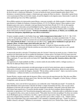 destruição e aquele a quem ele quer destruir, e livrar o oprimido. É colocar-se entre Deus e alguém que carece
do favor divino, e clamar por libertação. É se por na brecha do muro em prol daqueles pelos quais Cristo
derramou o seu preciosíssimo sangue, e clamar para que a graça de Deus os alcance... Interceder é gastar horas
a sós na presença de Deus em fervente oração, em prol de alguém ou de alguma causa. Intercessão é o parto de
alma espiritual que traz à luz filhos espirituais.

Há na Bíblia registros de intercessões maravilhosas, como por exemplo a de Abrão quando o Senhor estava
para destruir as cidades de Sodoma e Gomorra (Gênesis 18: 22-33); Moisés clamou e Deus mudou os seus
desígnios para com o povo, retirando o mal que dissera havia de fazer (Êxodo 32:11-14); no dia seguinte,
novamente Moisés intercedeu com profundidade de alma: "Agora, pois perdoa-lhes o pecado; ou, se não,
risca-me, peço-te, do livro que escreveste." (Êxodo 32: 30-25). O salmo 106:23 testifica sobre o resultado
destas intercessões de Moisés dizendo: "Tê-los-ia exterminado, como dissera, se Moisés, seu escolhido, não
se houvesse interposto, impedindo que sua cólera os destruísse."

O maior exemplo contudo é o do Senhor Jesus que "pelos transgressores intercedeu" (Is 53:12 - Mc 15:28 -
Lc 22:37). Intercedeu por Pedro (Lc 22:31,32). Pelos seus escolhidos, na oração sacerdotal (João 17). Jesus
gastou apenas três anos e meio no exercício do seu ministério público entre os homens, e já há quase dois mil
anos "está à direita de Deus" a interceder por nós (Rm 8:34) e "pode salvar totalmente os que por ele se
chegam a Deus, vivendo sempre para interceder por eles." (Hb 7:25).
Antes do Pentecostes, houve incessante oração no Cenáculo. A oração no Monte precedeu aos Dez
Mandamentos. A intercessão de Estevão resultou na conversão de Saulo de Tarso, que veio a ser o grande
Apóstolo Paulo (Atos 6:57-60).

A intercessão precede a salvação. É Getsêmani antes do Calvário! Antes da sua morte na cruz, o Senhor Jesus
agonizou em intercessão por nós no jardim do Getsêmani, e fomos salvos. Em Isaías 59:16 já estava previsto
que o Senhor não acharia quem o ajudasse a interceder, assim, Jesus lutou sozinho em parto de alma para gerar
filhos espirituais. É o que está escrito em Isaías 66:8 "pois Sião, antes que lhe viessem as dores, deu à luz
seus filhos".
Ana agonizou em oração pedindo um filho, e, mesmo sendo ela uma mulher estéril, o milagre ocorreu, e o
filho lhe foi dado por Deus (I Sm 1:9-18).

David Brainerd, jovem missionário enviado para pregar no terrível oeste americano, para os sanguinários
índios peles-vermelha, morreu com apenas trinta e três anos de idade, tuberculoso, dentro de uma cisterna
onde procurava se esconder da friagem, clamando: "Dá-me almas, senão eu morro". Após a sua morte ocorreu
um fenômeno: - milhares de índios se converteram por toda parte!

Suzana Wesley, mesmo sendo mãe de dezenove filhos, orava cerca de uma hora por dia. Dois dos seus filhos
juntos ganharam milhares de almas para Cristo. São eles João Wesley, o Pregador, e Carlos Wesley, o Poeta e
Compositor, autor de mais de 1500 hinos!

João Oxtoby, orava com tal fervor que passou a ser conhecido como "Joãozinho da oração". O concílio da
Igreja Metodista estava para tomar a decisão de fechar o campo missionário de Filey, uma vez que vários
pregadores já haviam sido enviados e não estavam alcançando resultados. Joãozinho comovido pediu mais
uma chance para aquele povo. O concílio decidiu atender. Como não havia nenhum obreiro disposto a ir,
Joãozinho se apresentou e foi! Nas primeiras pregações nada ocorreu... Joãozinho então se embrenhou na mata
e, em agonia de alma, orava, mais ou menos assim: "Não podes fazer de mim um palhaço! Eu disse aos crentes
lá em Bridlington que tu vivificarias a tua obra, e agora é preciso que assim o faças. De outro modo nunca
mais terei coragem de lhes mostrar o rosto... então o que dirá o povo sobre a oração e a fé..." Depois clamou:
"Filey está conquistada! Filey está conquistada! E saiu cantando e clamando pelas ruas: "Voltai-vos para o
Senhor e buscai a salvação". Milhares se converteram. - transcrito do Livro: Paixão Pelas Almas, de Oswald J.
 
