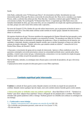 Smith.

John Hyde, conhecido como "O Homem que Orava", foi missionário na Índia. Inicialmente nas suas
intercessões pedia a Deus que lhe desse a conversão de uma alma por dia. Deus ouviu e atendeu a sua oração.
Passou, então, a solicitar duas almas por dia. Deus lhas deu. Aumentou o número para quatro! Milhares se
converteram na Índia. Na sua biografia "O Homem Que Orava", é registrado que John Hyde orava com
tamanha intensidade de alma, que uma certa feita, um seu companheiro de oração não suportou permanecer ao
seu lado, porque um calor muito forte encheu todo o aposento...

No texto de Ezequiel 22:30 o Senhor diz que não achou intercessores, que se pusessem na brecha do muro e
clamassem pelo povo. Esta falta ainda continua sendo sentida em muitas igrejas. Quando há intercessões,
almas se convertem.

Há registros históricos de que "diversos membros da congregação de Jônatas Edwards haviam passado a noite
inteira em oração, antes dele haver pregado o seu memorável sermão: "Os pecadores nas Mãos de Um Deus
Irado". O Espírito Santo se derramou em catadupas tão poderosas, e Deus se manifestou de tal maneira, em
santidade e majestade, durante a pregação daquele sermão, que os anciãos lançaram os braços em redor das
colunas do templo clamando: "Senhor, salva-nos, que estamos caindo no inferno!" - transcrito do Livro:
Paixão Pelas Almas, de Oswald J. Smith.

A base para o crescimento da igreja está na oração de intercessão. Aprouve a Deus estabelecer assim. Se
queremos contemplar conversões precisamos semear na comunidade profundo amor e paixão pelas almas
perdidas, e insistir neste mister até que, voluntariamente, comecemos a ver nas reuniões de oração da igreja
lágrimas sendo vertidas em prol dos pecadores perdidos.

Não há fórmulas, métodos, ou estratégias mais eficazes para a conversão de pecadores, do que a fervorosa
intercessão.
A igreja precisa entrar em parto de alma para gerar os seus filhos espirituais.




              Combate espiritual pela intercessão



Combate é a atitude de fazer guerra contra. Quando estamos envolvidos na oração há um aumento de
combate. Quando oramos qualquer tipo de oração, num certo sentido estamos fazendo guerra contra satanás.

A Intercessão pode ser definida como um combate espiritual – disso fala Efésios 6:10-18 – “fortalecei no
Senhor” quer dizer: adquira força espiritual. Temos a obrigação de nos preparar para o combate. Precisamos
entender tudo quanto pudermos sobre o inimigo. Nenhum general vai a batalha sem conhecer as estratégias do
seu inimigo.

1 – Conhecendo o nosso inimigo
1.1 – Satanás é uma pessoa real e não apenas um conceito do mal (Jó 1:6).
- Ele é referido com pronomes pessoais, como um ser vivo (Lucas 11:18);
- Ele tem um reino
 