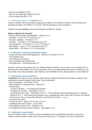 - Ele conversa (Mateus 4:7-9);
- Move-se por todo lugar (Marcos 4:14-15)
- Ele tem corpo (Zacarias 3:1-2)

1.2 – Satanás tem objetivo real (Efésios 6:11).
A palavra ciladas vem de uma palavra grega que dá origem à nossa palavra métodos. Ele tem métodos de
destruição da igreja. II Coríntios 2:11 diz que “não lhe ignoramos os seus desígnios”.

A palavra do grego noeme, quer dizer pensamentos, propósitos, desejos.

Quais os objetivos de Satanás?
- Procura causar dúvida e incredulidade – Gênesis 3:4-5
- Confusão – Lucas 22:31; II Coríntios 12:7
- Divisão e contenda – I Coríntios 3:1-4
- Tentação – I Coríntios 7:5; I Tessalonicenses 3:4-5
- Erro doutrinário – II Coríntios 11:14-15; I Timóteo 4:1
- Dificuldades – Lucas 13:16; I Tessalonicenses 2:18
- Mente dúbia – II Coríntios 11:2-3 (vida mental).

2 – Conhecendo o exército organizado de Satanás
- Satanás tem um exército bem organizado – Efésios 6:12; Daniel 10:12-13
- Tem soldados reais
- Tem líderes bem treinados
- Tem jurisdições bem estabelecidas
- Tem poder real – II Tessalonicenses 2:9

Satanás é real, mas temos poder sobre ele. Podemos falar diretamente, em voz alta e com autoridade. Ele se
aproxima com muita sutileza. Ele vem secretamente, envia o seu poder demoníaco para nos influenciar a sair
do caminho, mas, não ignorando os seus objetivos, na autoridade de Jesus, desmascaremos os seus objetivos.

3 – Conhecendo o nosso armamento
Armamento: são todas as armas tomadas coletivamente, qualquer instrumento de combate, qualquer meio
usado para conseguir vantagem sobre outro. Nosso armamento.
- Nosso armamento – II Coríntios 10:3-5
- Nosso propósito: Libertar pessoas – Mateus 2:9.
- Nossas armas:
    A Palavra de Deus – A revelação total de Deus
    O Sangue do Cordeiro - Apocalipse 12:10-11
    O testemunho dos santos – Apocalipse 12:10-11 – Uma confissão vitoriosa proclama derrota a Satanás –
   Filipenses 4:13 “...estou pronto para qualquer coisa e equipado para tudo, através de Cristo que me infunde
   força interior, isto é, eu sou todo suficiente na suficiência de Cristo.” (v. ampliada).
- As orações dos santos
- O Nome de Jesus – Mateus 28:18; João 14:12-14
- A habitação do Espírito Santo – Lucas 24:49
- O Evangelho de Jesus Cristo – Romanos 1:16
- O Evangelho trará derrota total a Satanás – Apocalipse 11:15

4 – Conhecendo o nosso destino
Temos um destino eterno. A igreja é a eterna companheira de Jesus destinada a partilhar do Seu trono.
Estamos sendo treinados a reinar, uma coroa nos está reservada – II Timóteo 4:8 e coroa é símbolo de
 